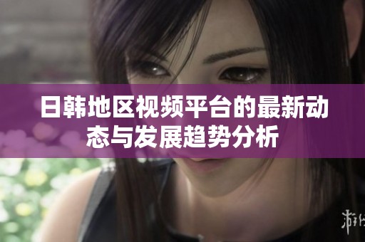 日韩地区视频平台的最新动态与发展趋势分析