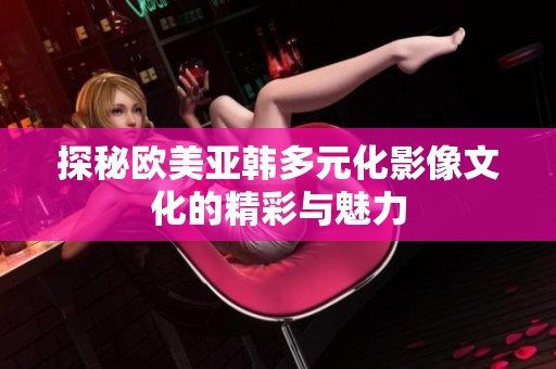 探秘欧美亚韩多元化影像文化的精彩与魅力