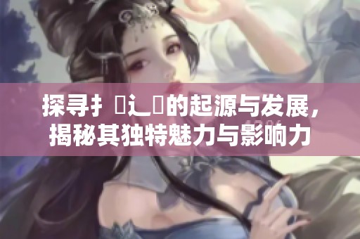 探寻扌喿辶畐的起源与发展，揭秘其独特魅力与影响力