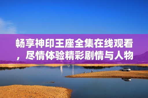 畅享神印王座全集在线观看，尽情体验精彩剧情与人物魅力