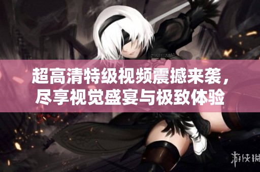超高清特级视频震撼来袭，尽享视觉盛宴与极致体验
