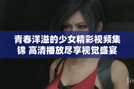 青春洋溢的少女精彩视频集锦 高清播放尽享视觉盛宴