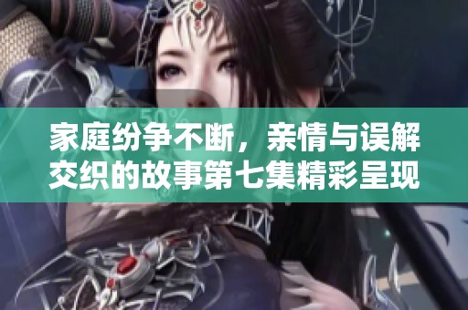 家庭纷争不断，亲情与误解交织的故事第七集精彩呈现