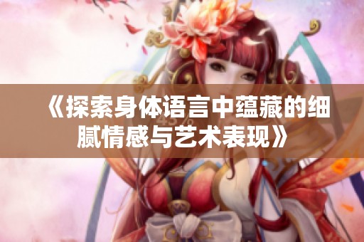 《探索身体语言中蕴藏的细腻情感与艺术表现》