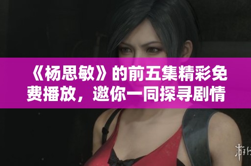 《杨思敏》的前五集精彩免费播放，邀你一同探寻剧情魅力