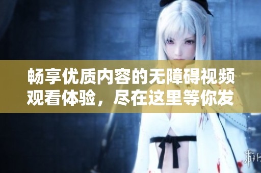 畅享优质内容的无障碍视频观看体验，尽在这里等你发现