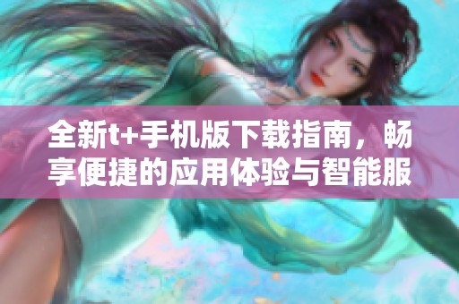 全新t+手机版下载指南，畅享便捷的应用体验与智能服务