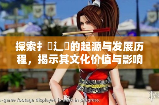 探索扌喿辶畐的起源与发展历程，揭示其文化价值与影响力