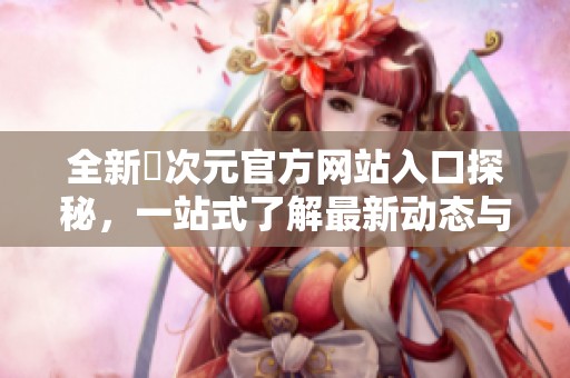 全新囧次元官方网站入口探秘，一站式了解最新动态与精彩内容
