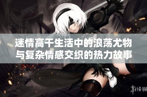 迷情高干生活中的浪荡尤物与复杂情感交织的热力故事