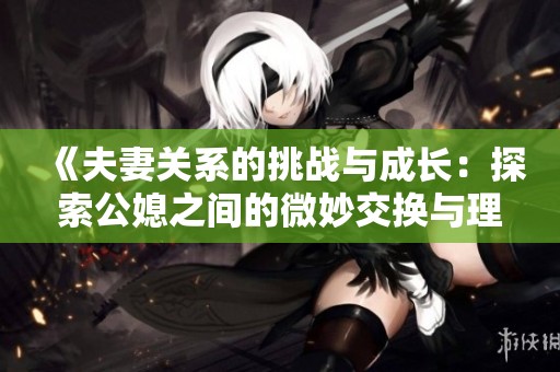 《夫妻关系的挑战与成长：探索公媳之间的微妙交换与理解》