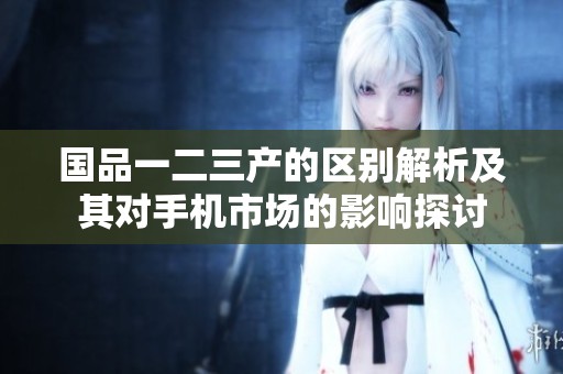 国品一二三产的区别解析及其对手机市场的影响探讨