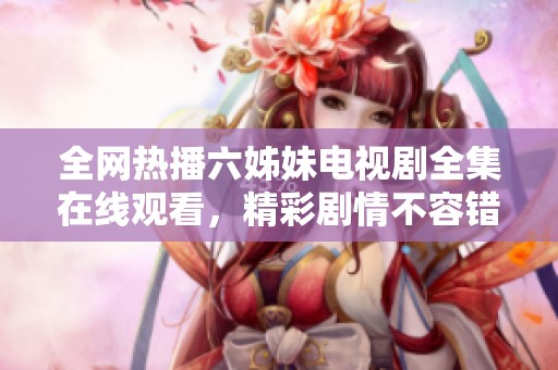 全网热播六姊妹电视剧全集在线观看，精彩剧情不容错过！