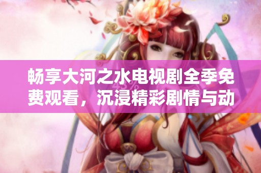 畅享大河之水电视剧全季免费观看，沉浸精彩剧情与动人故事