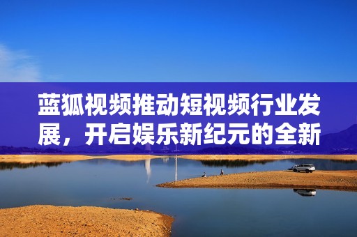 蓝狐视频推动短视频行业发展，开启娱乐新纪元的全新篇章