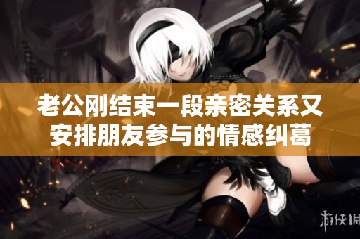 老公刚结束一段亲密关系又安排朋友参与的情感纠葛