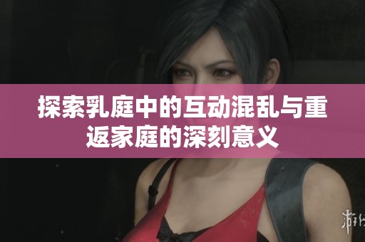 探索乳庭中的互动混乱与重返家庭的深刻意义