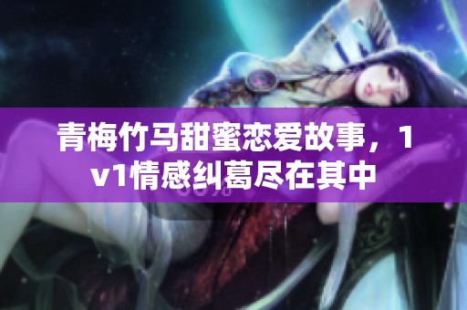 青梅竹马甜蜜恋爱故事，1v1情感纠葛尽在其中