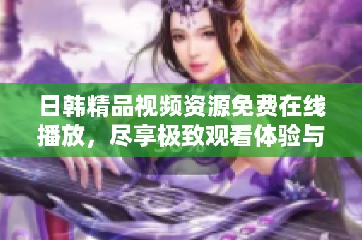 日韩精品视频资源免费在线播放，尽享极致观看体验与视觉盛宴