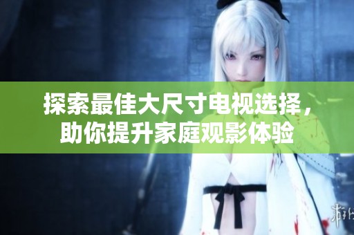 探索最佳大尺寸电视选择，助你提升家庭观影体验