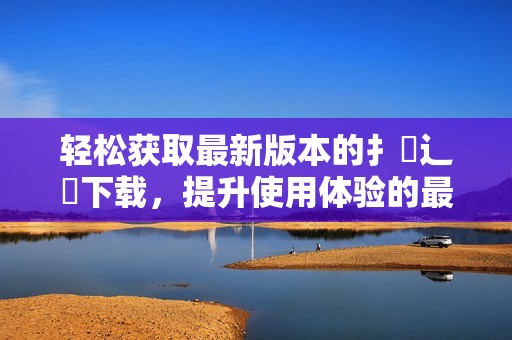 轻松获取最新版本的扌喿辶畐下载，提升使用体验的最佳选择