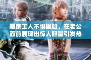 搬家工人不惧尴尬，在老公面前展现出惊人胆量引发热议