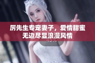 厉先生专宠妻子，爱情甜蜜无边尽显浪漫风情