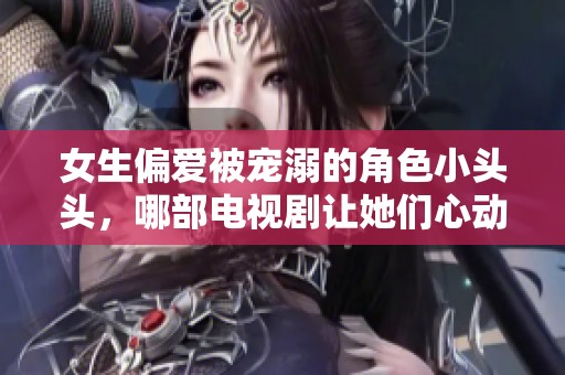 女生偏爱被宠溺的角色小头头，哪部电视剧让她们心动不已