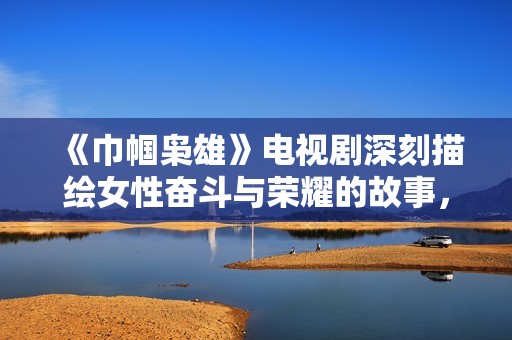《巾帼枭雄》电视剧深刻描绘女性奋斗与荣耀的故事，展现不屈精神与传奇人生