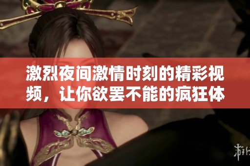 激烈夜间激情时刻的精彩视频，让你欲罢不能的疯狂体验