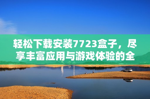 轻松下载安装7723盒子，尽享丰富应用与游戏体验的全面指南