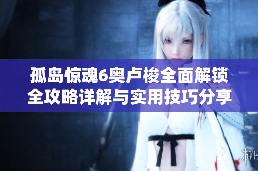 孤岛惊魂6奥卢梭全面解锁全攻略详解与实用技巧分享