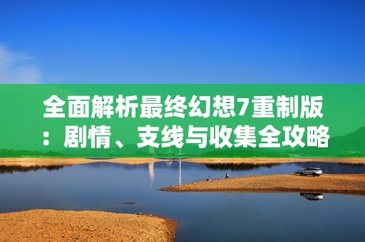 全面解析最终幻想7重制版：剧情、支线与收集全攻略指南