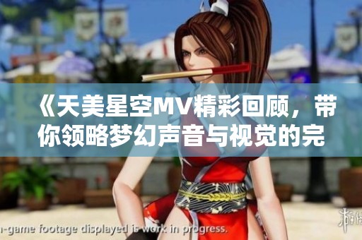 《天美星空MV精彩回顾，带你领略梦幻声音与视觉的完美结合》