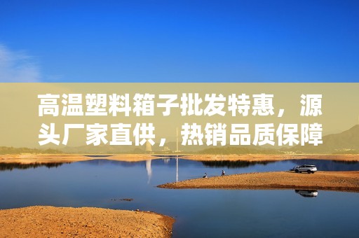 高温塑料箱子批发特惠，源头厂家直供，热销品质保障