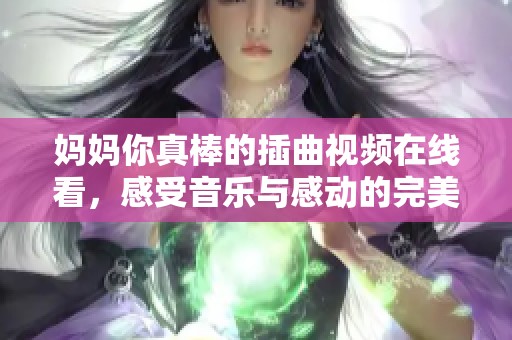 妈妈你真棒的插曲视频在线看，感受音乐与感动的完美结合